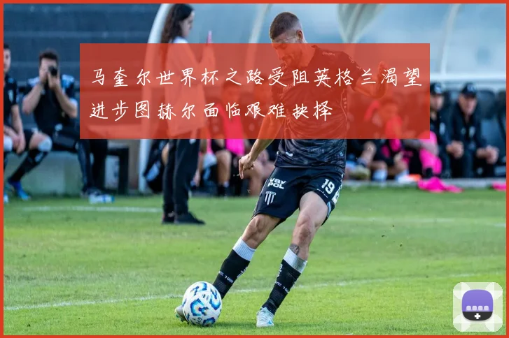 马奎尔世界杯之路受阻英格兰渴望进步图赫尔面临艰难抉择