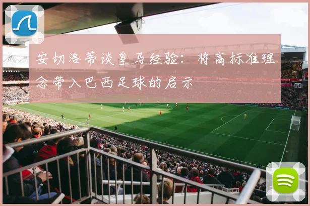 安切洛蒂谈皇马经验：将高标准理念带入巴西足球的启示
