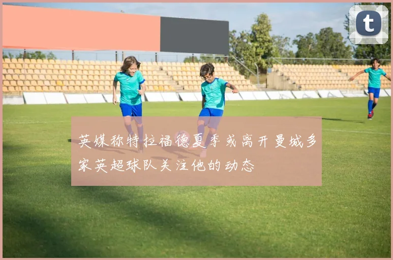 英媒称特拉福德夏季或离开曼城多家英超球队关注他的动态
