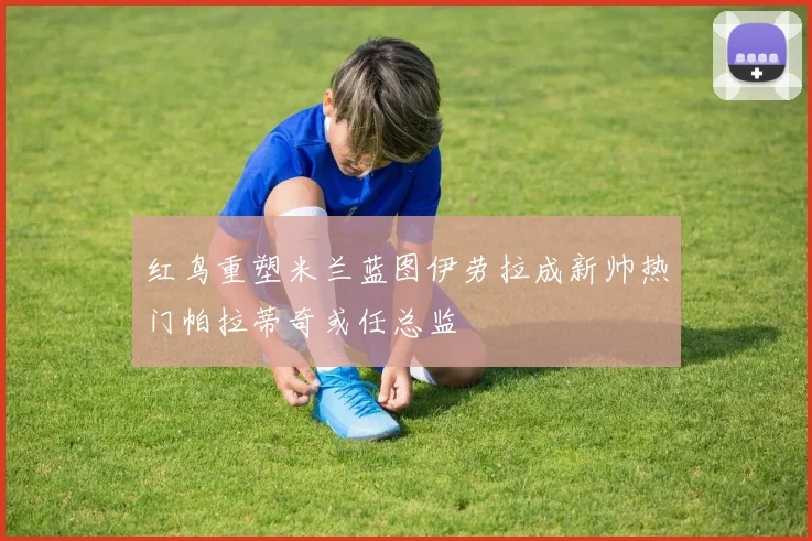 红鸟重塑米兰蓝图伊劳拉成新帅热门帕拉蒂奇或任总监
