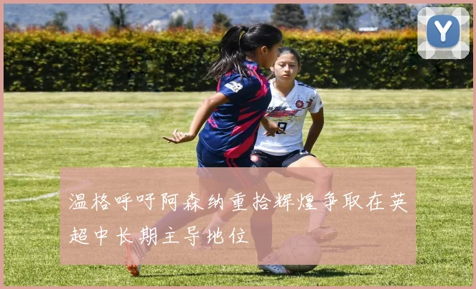 温格呼吁阿森纳重拾辉煌争取在英超中长期主导地位
