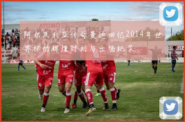 阿尔及利亚传奇曼迪回忆2014年世界杯的辉煌时刻与出场纪录