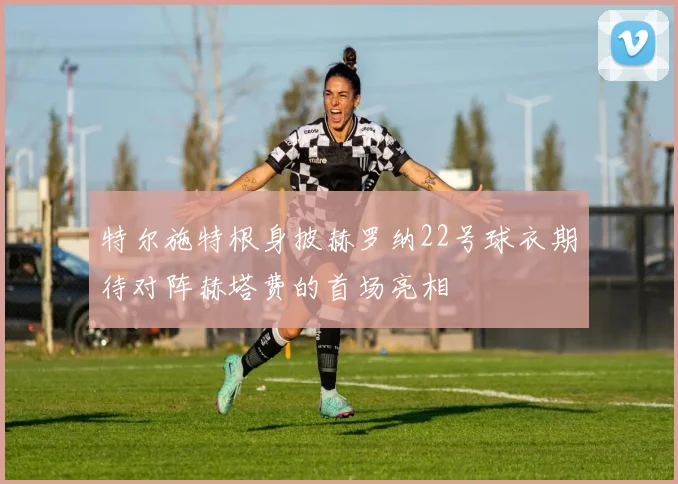 特尔施特根身披赫罗纳22号球衣期待对阵赫塔费的首场亮相