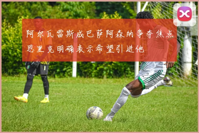 阿尔瓦雷斯成巴萨阿森纳争夺焦点恩里克明确表示希望引进他