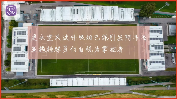 更衣室风波升级姆巴佩引发阿韦洛亚尴尬球员们自视为掌控者